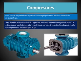 Compresores 
Estos son de desplazamiento positivo descargan presiones desde 2 hasta miles 
de atmosferas. 
La relación de presión de entrada y presión de salida puede ser tan grande como 10 
esto produce que la temperatura isentrópica sea excesivamente elevada pero el calor 
que se genera es absorbido por el gas. 
 