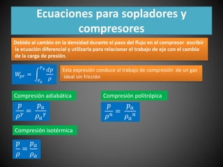 Ecuaciones para sopladores y 
compresores 
Debido al cambio en la densidad durante el paso del flujo en el compresor escribir 
la ecuación diferencial y utilizarla para relacionar el trabajo de eje con el cambio 
de la carga de presión. 
푊푝푟 = 
푃푏 푑푝 
푃푎 
휌 
Esta expresión conduce al trabajo de compresión de un gas 
ideal sin fricción 
Compresión adiabática 
푝 
휌훾 = 
푝푎 
휌푎 
훾 
Compresión isotérmica 
푝 
= 
휌 
푝푎 
휌푎 
Compresión politrópica 
푝 
휌푛 = 
푝푎 
휌푎 
푛 
 