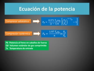 Ecuación de la potencia 
푃퐵 = 
0.371 푇푎훾푞0 
(훾 − 1)퓃 
푃푏 
푃푎 
1−1 
훾 
Compresor adiabático − 1 
Compresión isotérmica 푃퐵 = 
1.97 푇푎푞0 
푛 
푙푛 
푃푏 
푃푎 
Pb Potencia al freno en caballos de fuerza 
Q0 Volumen estándar de gas comprimido 
Ta Temperatura de entrada 
 