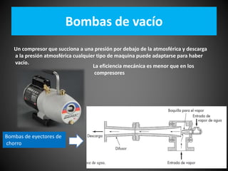 Bombas de vacío 
Un compresor que succiona a una presión por debajo de la atmosférica y descarga 
a la presión atmosférica cualquier tipo de maquina puede adaptarse para haber 
vacío. 
La eficiencia mecánica es menor que en los 
compresores 
Bombas de eyectores de 
chorro 
