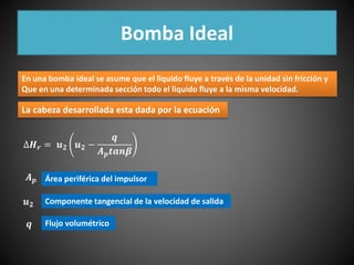 Bomba Ideal 
En una bomba ideal se asume que el liquido fluye a través de la unidad sin fricción y 
Que en una determinada sección todo el liquido fluye a la misma velocidad. 
La cabeza desarrollada esta dada por la ecuación 
Δ푯풓 = 풖ퟐ 풖ퟐ − 
풒 
푨풑풕풂풏휷 
푨풑 
풖ퟐ 
풒 
Área periférica del impulsor 
Componente tangencial de la velocidad de salida 
Flujo volumétrico 
 