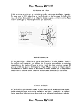 Omar Mendoza 20670309
Omar Mendoza 20670309
Bombas de flujo mixto
Estos equipos representan la transición entre las máquinas centrífugas y axiales.
En este caso el fluido abandona el impelente con un cierto ángulo de inclinación
respecto al eje de rotación de la máquina. Estos equipos permiten mayores flujos
que los centrífugos y mayores presiones que los axiales,
Bombas de remolino
En estos equipos a diferencia de los de tipo centrifugo, el fluido penetra y sale por
la periferia del impelente. Los álabes del impelente son radiales y presentan
cavidades en las cuales el fluido al entrar y salir de ellas adquiere energía. El
propio sentido de rotación del impelente obliga al flujo a recorrer la máquina desde
el conducto de entrada hasta el de salida al mismo tiempo que va adquiriendo
energía en su continuo entrar y salir de las cavidades formadas por los álabes.
Bombas de discos
En estos equipos a diferencia de los de tipo centrífugo no está provisto de álabes,
el fluido (viscoso) bajo la acción de las fuerzas viscosas y centrífugas, se traslada
hacia la periferia del disco ganando energía. A la salida del impelente un colector
 