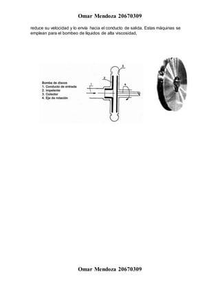 Omar Mendoza 20670309
Omar Mendoza 20670309
reduce su velocidad y lo envía hacia el conducto de salida. Estas máquinas se
emplean para el bombeo de líquidos de alta viscosidad,
 