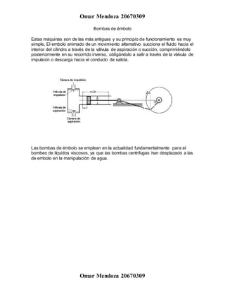 Omar Mendoza 20670309
Omar Mendoza 20670309
Bombas de émbolo
Estas máquinas son de las más antiguas y su principio de funcionamiento es muy
simple, El embolo animado de un movimiento alternativo succiona el fluido hacia el
interior del cilindro a través de la válvula de aspiración o succión, comprimiéndolo
posteriormente en su recorrido inverso, obligándolo a salir a través de la válvula de
impulsión o descarga hacia el conducto de salida.
Las bombas de émbolo se emplean en la actualidad fundamentalmente para el
bombeo de líquidos viscosos, ya que las bombas centrifugas han desplazado a las
de embolo en la manipulación de agua.
 