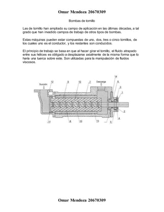Omar Mendoza 20670309
Omar Mendoza 20670309
Bombas de tornillo
Las de tornillo han ampliado su campo de aplicación en las últimas décadas, a tal
grado que han invadido campos de trabajo de otros tipos de bombas.
Estas máquinas pueden estar compuestas de uno, dos, tres o cinco tornillos, de
los cuales uno es el conductor, y los restantes son conducidos.
El principio de trabajo se basa en que al hacer girar el tornillo, el fluido atrapado
entre sus hélices es obligado a desplazarse axialmente de la misma forma que lo
haría una tuerca sobre este. Son utilizadas para la manipulación de fluidos
viscosos.
 