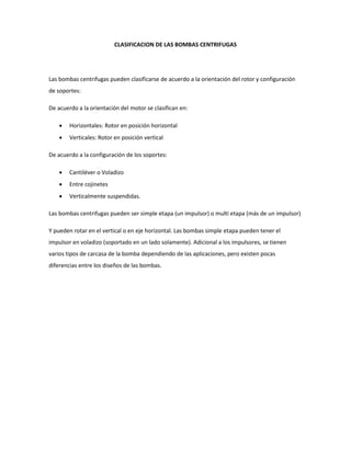 CLASIFICACION DE LAS BOMBAS CENTRIFUGAS
Las bombas centrifugas pueden clasificarse de acuerdo a la orientación del rotor y configuración
de soportes:
De acuerdo a la orientación del motor se clasifican en:
 Horizontales: Rotor en posición horizontal
 Verticales: Rotor en posición vertical
De acuerdo a la configuración de los soportes:
 Cantiléver o Voladizo
 Entre cojinetes
 Verticalmente suspendidas.
Las bombas centrifugas pueden ser simple etapa (un impulsor) o multi etapa (más de un impulsor)
Y pueden rotar en el vertical o en eje horizontal. Las bombas simple etapa pueden tener el
impulsor en voladizo (soportado en un lado solamente). Adicional a los impulsores, se tienen
varios tipos de carcasa de la bomba dependiendo de las aplicaciones, pero existen pocas
diferencias entre los diseños de las bombas.
 