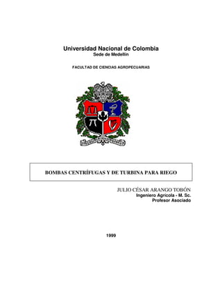 Universidad Nacional de Colombia
                 Sede de Medellín

        FACULTAD DE CIENCIAS AGROPECUARIAS




BOMBAS CENTRÍFUGAS Y DE TURBINA PARA RIEGO


                             JULIO CÉSAR ARANGO TOBÓN
                                    Ingeniero Agrícola - M. Sc.
                                           Profesor Asociado




                      1999
 