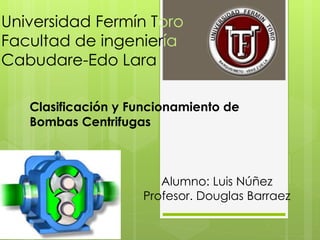 Universidad Fermín Toro
Facultad de ingeniería
Cabudare-Edo Lara
Clasificación y Funcionamiento de
Bombas Centrifugas
Alumno: Luis Núñez
Profesor. Douglas Barraez
 