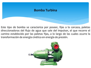 Bomba Turbina
Este tipo de bomba se caracteriza por poseer, fijas a la carcaza, paletas
direccionadoras del flujo de agua que sale del impulsor, el que recorre el
camino establecido por las paletas fijas, a lo largo de las cuales ocurre la
transformación de energía cinética en energía de presión.
 