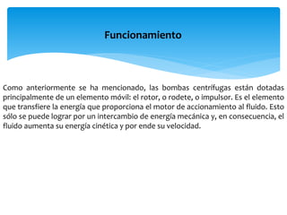 Como anteriormente se ha mencionado, las bombas centrífugas están dotadas
principalmente de un elemento móvil: el rotor, o rodete, o impulsor. Es el elemento
que transfiere la energía que proporciona el motor de accionamiento al fluido. Esto
sólo se puede lograr por un intercambio de energía mecánica y, en consecuencia, el
fluido aumenta su energía cinética y por ende su velocidad.
Funcionamiento
 