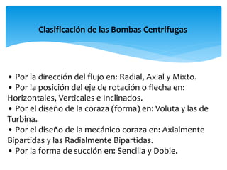 Clasificación de las Bombas Centrifugas
• Por la dirección del flujo en: Radial, Axial y Mixto.
• Por la posición del eje de rotación o flecha en:
Horizontales, Verticales e Inclinados.
• Por el diseño de la coraza (forma) en: Voluta y las de
Turbina.
• Por el diseño de la mecánico coraza en: Axialmente
Bipartidas y las Radialmente Bipartidas.
• Por la forma de succión en: Sencilla y Doble.
 