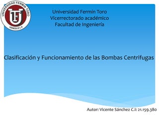 Universidad Fermín Toro
Vicerrectorado académico
Facultad de Ingeniería
Clasificación y Funcionamiento de las Bombas Centrifugas
Autor: Vicente Sánchez C.I: 21.159.380
 