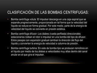 CLASIFICACIÓN DE LAS BOMBAS CENTRIFUGAS:
• Bomba centrífuga voluta: El impulsor descarga en una caja espiral que se
expande progresivamente, proporcionada en tal forma que la velocidad del
líquido se reduce en forma gradual. Por este medio, parte de la energía de
velocidad del líquido se convierte en presión estática.
• Bomba centrífuga difusor: Los álabes (rueda perfilada) direccionales
estacionarios rodean al rotor o impulsor en una bomba del tipo de difusor.
Estos pasajes con expansión gradual cambian la dirección del flujo del
líquido y convierten la energía de velocidad a columna de presión.
• Bomba centrífuga turbina: En este de bomba tipo se producen remolinos en
el líquido por medio de los álabes a velocidades muy altas dentro del canal
anular en el que gira el impulsor.
 