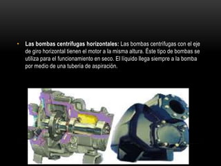 • Las bombas centrífugas horizontales: Las bombas centrífugas con el eje
de giro horizontal tienen el motor a la misma altura. Éste tipo de bombas se
utiliza para el funcionamiento en seco. El líquido llega siempre a la bomba
por medio de una tubería de aspiración.
 