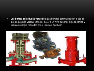 • Las bomba centrífugas verticales: Las bombas centrífugas con el eje de
giro en posición vertical tienen el motor a un nivel superior al de la bomba y
trabajan siempre rodeadas por el líquido a bombear.
 