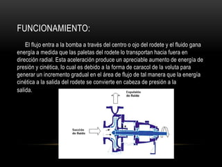 FUNCIONAMIENTO:
El flujo entra a la bomba a través del centro o ojo del rodete y el fluido gana
energía a medida que las paletas del rodete lo transportan hacia fuera en
dirección radial. Esta aceleración produce un apreciable aumento de energía de
presión y cinética, lo cual es debido a la forma de caracol de la voluta para
generar un incremento gradual en el área de flujo de tal manera que la energía
cinética a la salida del rodete se convierte en cabeza de presión a la
salida.
 