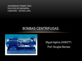 Miguel Agelvis 24393771.
Prof: Douglas Barraez
BOMBAS CENTRIFUGAS.
UNIVERSIDAD FERMIN TORO.
FACULTAD DE INGENIERIA.
CABUDARE – ESTADO LARA.
 
