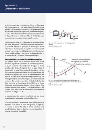 La figura muestra que en un sistema abierto no fluye agua
si la altura máxima (Hmax
) de la bomba es inferior a la altura
geodésica (h). Solamente cuando H > h, el agua empezará a
fluir desde el depósito de separación al depósito de tejado.
La curva del sistema también muestra que cuanto menor
es el caudal, menores son las pérdidas de fricción (Hf
) y, en
consecuencia, menor es el consumo de la bomba.
Por lo tanto, el caudal (Q1
) y el tamaño de la bomba tienen
que estar adaptados a las necesidades de cada sistema.
En realidad, este es un principio de diseño para todos
los sistemas de transporte de líquidos: un mayor caudal
conduce a una mayor pérdida de presión, mientras que un
menor caudal conduce a una menor pérdida de presión y,
en consecuencia, a un menor consumo de energía.
Sistema abierto con elevación geodésica negativa
Un ejemplo típico de un sistema abierto con altura
requerida negativa es un sistema de aumento de presión,
p. ej., en un sistema de conducción de agua. La altura
geodésica (h) desde el depósito lleva el agua hasta el
consumidor: el agua fluye aunque la bomba no esté en
funcionamiento. La diferencia de altitud entre el nivel del
líquido en el depósito y la altitud de la toma de salida del
agua (h) da como resultado un caudal equivalente a Qo
. Sin
embargo, la altura es insuficiente para garantizar el caudal
necesario (Q1
) para el consumidor. Por lo tanto la bomba
debe aumentar la altura hasta el nivel (H1
) con el ﬁn de
compensar las pérdidas por fricción (Hf
) del sistema. Este
sistema se muestra en la ﬁgura 3.1.8. La característica del
sistema, junto con la curva de rendimiento de la bomba, se
muestran en la ﬁgura 3.1.9.
La característica del sistema resultante es una curva
parabólica cuyo origen es el punto (0,-h) del eje H.
El caudal del sistema depende del nivel del líquido en el
depósito. Si se reduce el nivel del agua en el depósito,
se reduce la altura (h). Esto da como resultado una
característica del sistema distinta y menor caudal en el
sistema. Consulte la figura 3.1.9.
Fig. 3.1.8: Sistema abierto con elevación geodésica
negativa
Consulte el texto en PDF
Fig. 3.1.9: Característica del sistema junto con la curva de
rendimiento de la bomba para el sistema abierto de la ﬁgura
3.1.8
Consulte el texto en PDF
Bomba Características del sistema para
nivel reducido en el depósito
Característica resultante
Bomba Características del sistema para
nivel reducido en el depósito
Característica resultante
100
Apartado 3.1
Características del sistema
 