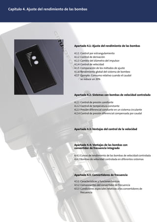 Capítulo 4. Ajuste del rendimiento de las bombas
Apartado 4.1: Ajuste del rendimiento de las bombas
4.1.1 Control por estrangulamiento
4.1.2 Control de derivación
4.1.3 Cambio del diámetro del impulsor
4.1.4 Control de velocidad
4.1.5 Comparación de los métodos de ajuste
4.1.6 Rendimiento global del sistema de bombeo
4.1.7 Ejemplo: Consumo relativo cuando el caudal
se reduce un 20%
Apartado 4.2: Sistemas con bombas de velocidad controlada
4.2.1 Control de presión constante
4.2.2 Control de temperatura constante
4.2.3 Presión diferencial constante en un sistema circulante
4.2.4 Control de presión diferencial compensada por caudal
Apartado 4.3: Ventajas del control de la velocidad
Apartado 4.4: Ventajas de las bombas con
convertidor de frecuencia integrado
4.4.1 Curvas de rendimiento de las bombas de velocidad controlada
4.4.2 Bombas de velocidad controlada en diferentes sistemas
Apartado 4.5: Convertidores de frecuencia
4.5.1 Características y funciones básicas
4.5.2 Componentes del convertidor de frecuencia
4.5.3 Condiciones especiales relativas a los convertidores de
frecuencia
 