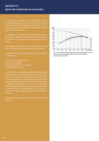 Apartado 4.1
Ajuste del rendimiento de las bombas
Al seleccionar una bomba para una aplicación concreta
es importante elegir una en la que el punto de servicio
esté en el área de alto rendimiento de la bomba. En caso
contrario, el consumo de la bomba será innecesariamente
alto. Consulte la figura 4.1.1.
Sin embargo, en ocasiones no se puede seleccionar una
bomba que se adapte al punto de servicio óptimo porque
los requisitos o la curva del sistema cambian con el
tiempo.
Porconsiguiente,podríasernecesarioajustarelrendimiento
de la bomba para que cumpla con los nuevos requisitos.
Los métodos más comunes de modificar el rendimiento de
la bomba son:
• Control por estrangulamiento
• Control de derivación
• Cambio del diámetro del impulsor
• Control de la velocidad
La selección de un método de ajuste del rendimiento de
la bomba se basa en una evaluación de la inversión inicial
junto con los costes de funcionamiento de la bomba.
Todos estos métodos se pueden implantar continuamente
durante el funcionamiento, excepto el método de cambiar
el diámetro del impulsor. A menudo se seleccionan
bombas sobredimensionadas para el sistema y, por tanto,
es necesario limitar el rendimiento: en primer lugar, el
caudal y, en algunas aplicaciones, la altura máxima de
elevación.
En las páginas siguientes se describen cuatro métodos de
ajuste.
Fig.: 4.1.1: Cuando se selecciona una bomba, debe elegirse una cuyo
punto de servicio esté dentro del área de alto rendimiento.
Consulte el texto en PDF
H
[m]
50
40
30
20
10
40
20
30
10
0
60
70
50
0
0 10 20 30 40 50 60 70 80 Q [m3/h]
106
 
