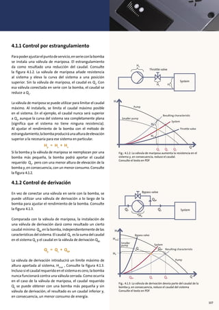 5
xx
4.1.1 Control por estrangulamiento
Parapoderajustarelpuntodeservicio,enserieconlabomba
se instala una válvula de mariposa. El estrangulamiento
da como resultado una reducción del caudal. Consulte
la figura 4.1.2. La válvula de mariposa añade resistencia
al sistema y eleva la curva del sistema a una posición
superior. Sin la válvula de mariposa, el caudal es Q2
. Con
esa válvula conectada en serie con la bomba, el caudal se
reduce a Q1
.
La válvula de mariposa se puede utilizar para limitar el caudal
máximo. Al instalarla, se limita el caudal máximo posible
en el sistema. En el ejemplo, el caudal nunca será superior
a Q3
, aunque la curva del sistema sea completamente plana
(significa que el sistema no tiene ninguna resistencia).
Al ajustar el rendimiento de la bomba con el método de
estrangulamiento,labombaproduciráunaalturadeelevación
superior a la necesaria para ese sistema en particular.
Si la bomba y la válvula de mariposa se reemplazan por una
bomba más pequeña, la bomba podrá aportar el caudal
requerido Q1
, pero con una menor altura de elevación de la
bomba y, en consecuencia, con un menor consumo. Consulte
la figura 4.1.2.
4.1.2 Control de derivación
En vez de conectar una válvula en serie con la bomba, se
puede utilizar una válvula de derivación a lo largo de la
bomba para ajustar el rendimiento de la bomba. Consulte
la figura 4.1.3.
Comparada con la válvula de mariposa, la instalación de
una válvula de derivación dará como resultado un cierto
caudal mínimo QBP
en la bomba, independientemente de las
características del sistema. El caudal QP
es la suma del caudal
en el sistema QS
y el caudal en la válvula de derivación QBP.
La válvula de derivación introducirá un límite máximo de
altura aportada al sistema, Hmax
, Consulte la figura 4.1.3.
Incluso si el caudal requerido en el sistema es cero, la bomba
nunca funcionará contra una válvula cerrada. Como ocurría
en el caso de la válvula de mariposa, el caudal requerido
QS
se puede obtener con una bomba más pequeña y sin
válvula de derivación; el resultado es un caudal inferior y,
en consecuencia, un menor consumo de energía.
Fig.: 4.1.2: La válvula de mariposa aumenta la resistencia en el
sistema y, en consecuencia, reduce el caudal.
Consulte el texto en PDF
H
Q1 Q2 Q3
Q
Pump
Smaller pump
Resulting characteristic
System
Throttle valve
Hv
Hs
H
QBP QS QP
Hmax
HP
Q
Pump
Smaller
pump
Resulting characteristic
System
Bypass valve
Qs QBP
System
Throttle valve
Hp
Hv Hs
System
Bypass valve
QBP
QSQP
HP
Fig.: 4.1.3: La válvula de derivación desvía parte del caudal de la
bomba y, en consecuencia, reduce el caudal del sistema
Consulte el texto en PDF
107
 