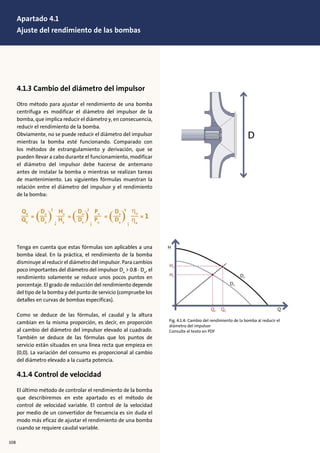 4.1.3 Cambio del diámetro del impulsor
Otro método para ajustar el rendimiento de una bomba
centrífuga es modificar el diámetro del impulsor de la
bomba, que implica reducir el diámetro y, en consecuencia,
reducir el rendimiento de la bomba.
Obviamente, no se puede reducir el diámetro del impulsor
mientras la bomba esté funcionando. Comparado con
los métodos de estrangulamiento y derivación, que se
pueden llevar a cabo durante el funcionamiento, modificar
el diámetro del impulsor debe hacerse de antemano
antes de instalar la bomba o mientras se realizan tareas
de mantenimiento. Las siguientes fórmulas muestran la
relación entre el diámetro del impulsor y el rendimiento
de la bomba:
Tenga en cuenta que estas fórmulas son aplicables a una
bomba ideal. En la práctica, el rendimiento de la bomba
disminuye al reducir el diámetro del impulsor. Para cambios
poco importantes del diámetro del impulsor Dx
> 0.8 . Dn
, el
rendimiento solamente se reduce unos pocos puntos en
porcentaje. El grado de reducción del rendimiento depende
del tipo de la bomba y del punto de servicio (compruebe los
detalles en curvas de bombas específicas).
Como se deduce de las fórmulas, el caudal y la altura
cambian en la misma proporción, es decir, en proporción
al cambio del diámetro del impulsor elevado al cuadrado.
También se deduce de las fórmulas que los puntos de
servicio están situados en una línea recta que empieza en
(0,0). La variación del consumo es proporcional al cambio
del diámetro elevado a la cuarta potencia.
4.1.4 Control de velocidad
El último método de controlar el rendimiento de la bomba
que describiremos en este apartado es el método de
control de velocidad variable. El control de la velocidad
por medio de un convertidor de frecuencia es sin duda el
modo más eficaz de ajustar el rendimiento de una bomba
cuando se requiere caudal variable.
xxxx
H
Hn
Hx Dn
Dx
Qx Qn Q
D
Fig. 4.1.4: Cambio del rendimiento de la bomba al reducir el
diámetro del impulsor
Consulte el texto en PDF
108
Apartado 4.1
Ajuste del rendimiento de las bombas
 