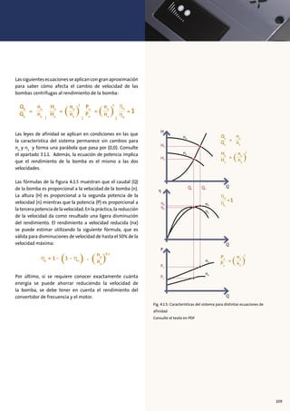 Lassiguientesecuacionesseaplicancongranaproximación
para saber cómo afecta el cambio de velocidad de las
bombas centrífugas al rendimiento de la bomba:
Las leyes de afinidad se aplican en condiciones en las que
la característica del sistema permanece sin cambios para
nn
y nx
y forma una parábola que pasa por (0,0). Consulte
el apartado 3.1.1. Además, la ecuación de potencia implica
que el rendimiento de la bomba es el mismo a las dos
velocidades.
Las fórmulas de la figura 4.1.5 muestran que el caudal (Q)
de la bomba es proporcional a la velocidad de la bomba (n).
La altura (H) es proporcional a la segunda potencia de la
velocidad (n) mientras que la potencia (P) es proporcional a
la tercera potencia de la velocidad. En la práctica, la reducción
de la velocidad da como resultado una ligera disminución
del rendimiento. El rendimiento a velocidad reducida (nx)
se puede estimar utilizando la siguiente fórmula, que es
válida para disminuciones de velocidad de hasta el 50% de la
velocidad máxima:
Por último, si se requiere conocer exactamente cuánta
energía se puede ahorrar reduciendo la velocidad de
la bomba, se debe tener en cuenta el rendimiento del
convertidor de frecuencia y el motor.
Fig. 4.1.5: Características del sistema para distintas ecuaciones de
afinidad
Consulte el texto en PDF
109
 