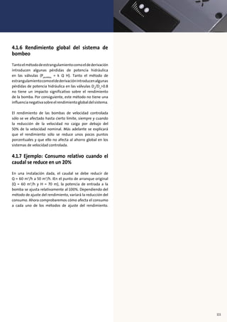 4.1.6 Rendimiento global del sistema de
bombeo
Tantoelmétododeestrangulamientocomoeldederivación
introducen algunas pérdidas de potencia hidráulica
en las válvulas (Pperdidas
= k Q H). Tanto el método de
estrangulamientocomoeldederivaciónintroducenalgunas
pérdidas de potencia hidráulica en las válvulas Dx
/Dn
>0.8
no tiene un impacto significativo sobre el rendimiento
de la bomba. Por consiguiente, este método no tiene una
influencianegativasobreelrendimientoglobaldelsistema.
El rendimiento de las bombas de velocidad controlada
sólo se ve afectado hasta cierto límite, siempre y cuando
la reducción de la velocidad no caiga por debajo del
50% de la velocidad nominal. Más adelante se explicará
que el rendimiento sólo se reduce unos pocos puntos
porcentuales y que ello no afecta al ahorro global en los
sistemas de velocidad controlada.
4.1.7 Ejemplo: Consumo relativo cuando el
caudal se reduce en un 20%
En una instalación dada, el caudal se debe reducir de
Q = 60 m3
/h a 50 m3
/h. IEn el punto de arranque original
(Q = 60 m3
/h y H = 70 m), la potencia de entrada a la
bomba se ajusta relativamente al 100%. Dependiendo del
método de ajuste del rendimiento, variará la reducción del
consumo. Ahora comprobaremos cómo afecta el consumo
a cada uno de los métodos de ajuste del rendimiento.
111
 