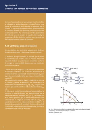 Como se ha explicado en el apartado previo, el control de
la velocidad de las bombas es un método eficiente para
ajustar el rendimiento de la bomba al requerido por el
sistema. En este apartado examinaremos las posibilidades
de combinar bombas de velocidad controlada mediante
sistemas de control PI y sensores que miden parámetros
del sistema, como la presión, la presión diferencial y la
temperatura. En las siguientes páginas se presentarán las
distintas opciones por medio de ejemplos.
4.2.1 Control de presión constante
Una bomba tiene que suministrar agua corriente desde un
depósito de separación a distintos grifos de un edificio.
La demanda de agua corriente es variable, por lo tanto
la característica del sistema varía en función del caudal
requerido. Debido a cuestiones de comodidad y ahorro
de energía, es recomendable disponer de una presión de
suministro constante.
Como se deduce de la figura 4.2.1, la solución es una bomba
de velocidad controlada con un sistema de control PI. El
sistema de control p1
compara la presión necesaria pset
con
la presión suministrada real p1 que mide un transmisor de
presión PT.
Si la presión real es superior al valor establecido, el sistema
de control p1
reduce la velocidad y, en consecuencia, el
rendimiento de la bomba, hasta p1
= p1
= pset
. La figura 4.2.1
muestra qué sucede cuando se reduce el caudal desde Qmax
a Q1
.
El sistema de control comprueba que la velocidad de la
bomba se ha reducido desde nn
a nx
para garantizar que la
presión de descarga requerida sea p1
= pset
. La instalación
de la bomba garantiza que la presión de suministro será
constante en el rango de caudales entre 0 y Qmax
. La
presión de suministro es independiente del nivel (h) en el
depósito de separación. Si cambia h, el sistema de control
PI ajustará la velocidad de la bomba para que p1
siempre se
corresponda con el valor de referencia.
H
h
pset
p1
h
Q1
H1
Setpoint pset
Break
tank
Actual value p1
Pressure
transmitter
PI-
controller
Speed
controller
Taps
n
PT
H
QQ1h Qmax
pset
p1
h
Q1
H1
Setpoint pset
Break
tank
Actual value p1
Pressure
transmitter
PI-
controller
Speed
controller
Taps
nx
nn
PT
Fig. 4.2.1: Sistema de conducción de agua con bomba de velocidad controlada
que produce una presión constante en el sistema
Consulte el texto en PDF
Apartado 4.2
Sistemas con bombas de velocidad controlada
114
 