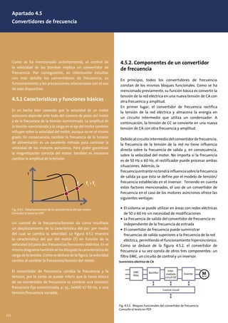 4.5.2. Componentes de un convertidor
de frecuencia
En principio, todos los convertidores de frecuencia
constan de los mismos bloques funcionales. Como se ha
mencionado previamente, su función básica es convertir la
tensión de la red eléctrica en una nueva tensión de CA con
otra frecuencia y amplitud.
En primer lugar, el convertidor de frecuencia rectifica
la tensión de la red eléctrica y almacena la energía en
un circuito intermedio que utiliza un condensador. A
continuación, la tensión de CC se convierte en una nueva
tensión de CA con otra frecuencia y amplitud.
Debido al circuito intermedio del convertidor de frecuencia,
la frecuencia de la tensión de la red no tiene influencia
directa sobre la frecuencia de salida y, en consecuencia,
sobre la velocidad del motor. No importa si la frecuencia
es de 50 Hz o 60 Hz, el rectificador puede procesar ambas
situaciones. Además, la
frecuenciaentrantenotendráinfluenciasobrelafrecuencia
de salida ya que ésta se define por el modelo de tensión/
frecuencia establecido en el inversor. Teniendo en cuenta
estos factores mencionados, el uso de un convertidor de
frecuencia en el caso de los motores asíncronos ofrece las
siguientes ventajas:
• El sistema se puede utilizar en áreas con redes eléctricas
de 50 o 60 Hz sin necesidad de modificaciones
• La frecuencia de salida del convertidor de frecuencia es
independiente de la frecuencia de entrada
• El convertidor de frecuencia puede suministrar
frecuencias de salida superiores a la frecuencia de la red
eléctrica, permitiendo el funcionamiento hipersincrónico.
Como se deduce de la figura 4.5.2, el convertidor de
frecuencia a su vez consta de otros tres componentes: un
filtro EMC, un circuito de control y un inversor.
Como se ha mencionado anteriormente, el control de
la velocidad de las bombas implica un convertidor de
frecuencia. Por consiguiente, es interesante estudiar
con más detalle los convertidores de frecuencia, su
funcionamiento y las precauciones relacionadas con el uso
de este dispositivo.
4.5.1 Características y funciones básicas
Es un hecho bien conocido que la velocidad de un motor
asíncrono depende ante todo del número de polos del motor
y de la frecuencia de la tensión suministrada. La amplitud de
la tensión suministrada y la carga en el eje del motor también
influyen sobre la velocidad del motor, aunque no en el mismo
grado. En consecuencia, cambiar la frecuencia de la tensión
de alimentación es un excelente método para controlar la
velocidad de los motores asíncronos. Para poder garantizar
la magnetización correcta del motor, también es necesario
cambiar la amplitud de la tensión.
Un control de la frecuencia/tensión da como resultado
un desplazamiento de la característica del par, por medio
del cual se cambia la velocidad. La figura 4.5.1 muestra
la característica del par del motor (T) en función de la
velocidad (n) para dos frecuencias/tensiones distintas. En el
mismo diagrama también se ha dibujado la característica de
carga de la bomba. Como se deduce de la figura, la velocidad
cambia al cambiar la frecuencia/tensión del motor.
El convertidor de frecuencia cambia la frecuencia y la
tensión, por lo tanto se puede inferir que la tarea básica
de un convertidor de frecuencia es cambiar una tensión/
frecuencia fija suministrada, p. ej., 3x400 V/ 50 Hz, a una
tensión/frecuencia variable.
Fig. 4.5.1: Desplazamiento de la característica del par motor
Consulte el texto en PDF
n
T
f2
f1
f1
> f2
Fig. 4.5.2: Bloques funcionales del convertidor de frecuencia
Consulte el texto en PDF
Suministro eléctrico de CA
EMC
ﬁlter
Rectiﬁer
Inter-
mediate
circuit DC
Inverter
Control circuit
Apartado 4.5
Convertidores de frecuencia
122
 