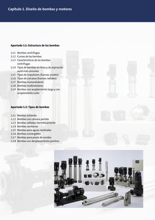 Capitulo 1. Diseño de bombas y motores
Apartado 1.1: Estructura de las bombas
1.1.1 Bombas centrífugas
1.1.2 Curvas de las bombas
1.1.3 Características de las bombas
centrífugas
1.1.4 Tipos de bombas en línea y de aspiración
axial más comunes
1.1.5 Tipos de impulsores (fuerzas axiales)
1.1.6 Tipos de carcasas (fuerzas radiales)
1.1.7 Bombas monocelulares
1.1.8 Bombas multicelulares
1.1.9 Bombas con acoplamiento largo y con
acoplamiento corto
Apartado 1.2: Tipos de bombas
1.2.1 Bombas estándar
1.2.2 Bombas con cámara partida
1.2.3 Bombas selladas herméticamente
1.2.4 Bombas sanitarias
1.2.5 Bombas para aguas residuales
1.2.6 Bombas sumergibles
1.2.7 Bombas para pozos de sondeo
1.2.8 Bombas con desplazamiento positivo
 