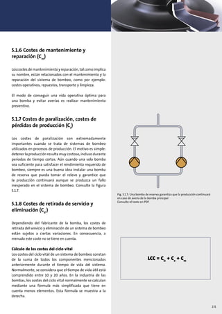 131
5.1.6 Costes de mantenimiento y
reparación (Cm
)
Loscostesdemantenimientoyreparación,talcomoimplica
su nombre, están relacionados con el mantenimiento y la
reparación del sistema de bombeo, como por ejemplo:
costes operativos, repuestos, transporte y limpieza.
El modo de conseguir una vida operativa óptima para
una bomba y evitar averías es realizar mantenimiento
preventivo.
5.1.7 Costes de paralización, costes de
pérdidas de producción (Cs
)
Los costes de paralización son extremadamente
importantes cuando se trata de sistemas de bombeo
utilizados en procesos de producción. El motivo es simple:
detener la producción resulta muy costoso, incluso durante
periodos de tiempo cortos. Aún cuando una sola bomba
sea suficiente para satisfacer el rendimiento requerido de
bombeo, siempre es una buena idea instalar una bomba
de reserva que pueda tomar el relevo y garantice que
la producción continuará aunque se produzca un fallo
inesperado en el sistema de bombeo. Consulte la figura
5.1.7.
5.1.8 Costes de retirada de servicio y
eliminación (Cd
)
Dependiendo del fabricante de la bomba, los costes de
retirada del servicio y eliminación de un sistema de bombeo
están sujetos a ciertas variaciones. En consecuencia, a
menudo este coste no se tiene en cuenta.
Cálculo de los costes del ciclo vital
Los costes del ciclo vital de un sistema de bombeo constan
de la suma de todos los componentes mencionados
anteriormente durante el tiempo de vida del sistema.
Normalmente, se considera que el tiempo de vida útil está
comprendido entre 10 y 20 años. En la industria de las
bombas, los costes del ciclo vital normalmente se calculan
mediante una fórmula más simplificada que tiene en
cuenta menos elementos. Esta fórmula se muestra a la
derecha.
Fig. 5.1.7: Una bomba de reserva garantiza que la producción continuará
en caso de avería de la bomba principal
Consulte el texto en PDF
LCC = Cic
+ Ce
+ Cm
 
