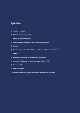 Apéndice
A) Notación y unidades
B) Tablas de conversión de unidades
C) Prefijos del SI y alfabeto griego
D) Presión de vapor y densidad del agua a distintas temperaturas
E) Orificios
F) Cambios en la presión estática debidos a cambios en el diámetro de las tuberías
G) Toberas
H) Nomograma de pérdidas de altura en codos, válvulas, etc.
I) Nomograma de pérdidas en tuberías para agua limpia a 20 ˚C
J) Sistema periódico
K) Normas de bombas
L) Viscosidad de distintos líquidos en función de la temperatura del líquido
 
