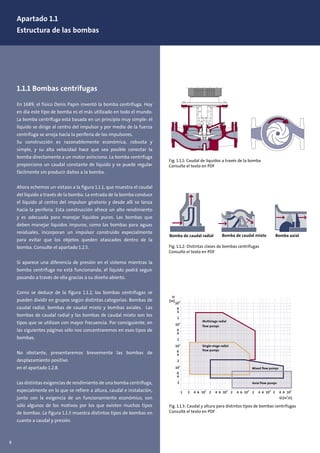 Apartado 1.1
Estructura de las bombas
1.1.1 Bombas centrífugas
En 1689, el físico Denis Papin inventó la bomba centrífuga. Hoy
en día este tipo de bomba es el más utilizado en todo el mundo.
La bomba centrífuga está basada en un principio muy simple: el
líquido se dirige al centro del impulsor y por medio de la fuerza
centrífuga se arroja hacia la periferia de los impulsores.
Su construcción es razonablemente económica, robusta y
simple, y su alta velocidad hace que sea posible conectar la
bomba directamente a un motor asíncrono. La bomba centrífuga
proporciona un caudal constante de líquido y se puede regular
fácilmente sin producir daños a la bomba.
Ahora echemos un vistazo a la figura 1.1.1, que muestra el caudal
del líquido a través de la bomba. La entrada de la bomba conduce
el líquido al centro del impulsor giratorio y desde allí se lanza
hacia la periferia. Esta construcción ofrece un alto rendimiento
y es adecuada para manejar líquidos puros. Las bombas que
deben manejar líquidos impuros, como las bombas para aguas
residuales, incorporan un impulsor construido especialmente
para evitar que los objetos queden atascados dentro de la
bomba. Consulte el apartado 1.2.5.
Si aparece una diferencia de presión en el sistema mientras la
bomba centrífuga no está funcionando, el líquido podrá seguir
pasando a través de ella gracias a su diseño abierto.
Como se deduce de la figura 1.1.2, las bombas centrífugas se
pueden dividir en grupos según distintas categorías: Bombas de
caudal radial, bombas de caudal mixto y bombas axiales. Las
bombas de caudal radial y las bombas de caudal mixto son los
tipos que se utilizan con mayor frecuencia. Por consiguiente, en
las siguientes páginas sólo nos concentraremos en esos tipos de
bombas.
No obstante, presentaremos brevemente las bombas de
desplazamiento positivo
en el apartado 1.2.8.
Las distintas exigencias de rendimiento de una bomba centrífuga,
especialmente en lo que se refiere a altura, caudal e instalación,
junto con la exigencia de un funcionamiento económico, son
sólo algunos de los motivos por los que existen muchos tipos
de bombas. La figura 1.1.3 muestra distintos tipos de bombas en
cuanto a caudal y presión.
Fig. 1.1.2: Distintas clases de bombas centrífugas
Consulte el texto en PDF
Fig. 1.1.1: Caudal de líquidos a través de la bomba
Consulte el texto en PDF
Bomba de caudal radial Bomba de caudal mixto Bomba axial
Fig. 1.1.3: Caudal y altura para distintos tipos de bombas centrífugas
Consulte el texto en PDF
1 2
2
4
4
6
6
10
1
101
2
4
6
102
2
4
6
10
3
2
4
6
10
4
H
[m]
Q [m
3
/s]
2 4 6 102
2 4 6 103
2 4 6 104
2 4 6 10
5
Multistage radial
flow pumps
Single-stage radial
flow pumps
Mixed flow pumps
Axial flow pumps
8
 
