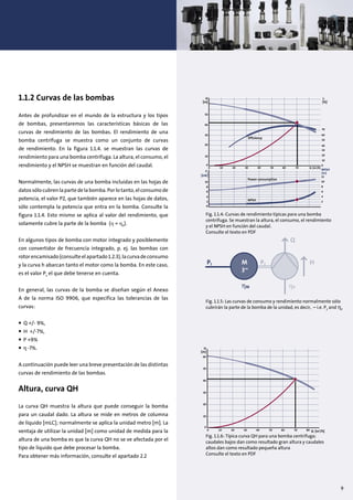 1.1.2 Curvas de las bombas
Antes de profundizar en el mundo de la estructura y los tipos
de bombas, presentaremos las características básicas de las
curvas de rendimiento de las bombas. El rendimiento de una
bomba centrífuga se muestra como un conjunto de curvas
de rendimiento. En la figura 1.1.4. se muestran las curvas de
rendimiento para una bomba centrífuga. La altura, el consumo, el
rendimiento y el NPSH se muestran en función del caudal.
Normalmente, las curvas de una bomba incluidas en las hojas de
datossólo cubren la partedelabomba.Porlotanto,elconsumode
potencia, el valor P2, que también aparece en las hojas de datos,
sólo contempla la potencia que entra en la bomba. Consulte la
figura 1.1.4. Esto mismo se aplica al valor del rendimiento, que
solamente cubre la parte de la bomba (η = ηP
).
En algunos tipos de bomba con motor integrado y posiblemente
con convertidor de frecuencia integrado, p. ej. las bombas con
rotorencamisado(consulteelapartado1.2.3),lacurvadeconsumo
y la curva h abarcan tanto el motor como la bomba. En este caso,
es el valor P1
el que debe tenerse en cuenta.
En general, las curvas de la bomba se diseñan según el Anexo
A de la norma ISO 9906, que especifica las tolerancias de las
curvas:
• Q +/- 9%,
• H +/-7%,
• P +9%
• -7%.
A continuación puede leer una breve presentación de las distintas
curvas de rendimiento de las bombas.
Altura, curva QH
La curva QH muestra la altura que puede conseguir la bomba
para un caudal dado. La altura se mide en metros de columna
de líquido [mLC]; normalmente se aplica la unidad metro [m]. La
ventaja de utilizar la unidad [m] como unidad de medida para la
altura de una bomba es que la curva QH no se ve afectada por el
tipo de líquido que debe procesar la bomba.
Para obtener más información, consulte el apartado 2.2
H
[m]
η
[%]
50
40
70
Efficiency
60
50
40
20
10
2
12
4
6
8
10
0
30
30
20
10
0
10
0
2
4
6
8
0 10 20 30 40 50 60 70 Q [m3
/h]
P2
[kW]
NPSH
(m)
Power consumption
NPSH
Fig. 1.1.4: Curvas de rendimiento típicas para una bomba
centrífuga. Se muestran la altura, el consumo, el rendimiento
y el NPSH en función del caudal.
Consulte el texto en PDF
Fig. 1.1.5: Las curvas de consumo y rendimiento normalmente sólo
cubrirán la parte de la bomba de la unidad, es decir, – i.e. P2
and ηP
P1 P2 HM
3~
ηM ηP
Q
H
[m]
50
60
40
30
20
10
0
0 10 20 30 40 50 60 70 80 Q [m3
/h]
Fig. 1.1.6: Típica curva QH para una bomba centrífuga;
caudales bajos dan como resultado gran altura y caudales
altos dan como resultado pequeña altura
Consulte el texto en PDF
9
 