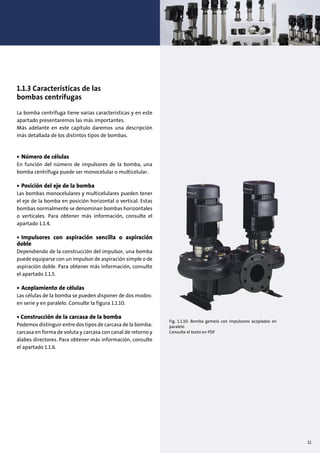 1.1.3 Características de las
bombas centrífugas
La bomba centrífuga tiene varias características y en este
apartado presentaremos las más importantes.
Más adelante en este capítulo daremos una descripción
más detallada de los distintos tipos de bombas.
• Número de células
En función del número de impulsores de la bomba, una
bomba centrífuga puede ser monocelular o multicelular.
• Posición del eje de la bomba
Las bombas monocelulares y multicelulares pueden tener
el eje de la bomba en posición horizontal o vertical. Estas
bombas normalmente se denominan bombas horizontales
o verticales. Para obtener más información, consulte el
apartado 1.1.4.
• Impulsores con aspiración sencilla o aspiración
doble
Dependiendo de la construcción del impulsor, una bomba
puede equiparse con un impulsor de aspiración simple o de
aspiración doble. Para obtener más información, consulte
el apartado 1.1.5.
• Acoplamiento de células
Las células de la bomba se pueden disponer de dos modos:
en serie y en paralelo. Consulte la figura 1.1.10.
• Construcción de la carcasa de la bomba
Podemos distinguir entre dos tipos de carcasa de la bomba:
carcasa en forma de voluta y carcasa con canal de retorno y
álabes directores. Para obtener más información, consulte
el apartado 1.1.6.
Fig. 1.1.10: Bomba gemela con impulsores acoplados en
paralelo
Consulte el texto en PDF
11
 
