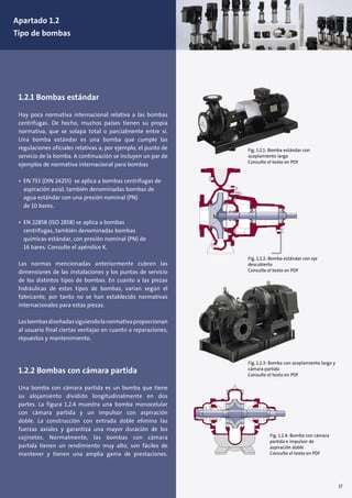 17
Fig. 1.2.1: Bomba estándar con
acoplamiento largo
Consulte el texto en PDF
Fig. 1.2.2: Bomba estándar con eje
descubierto
Consulte el texto en PDF
Fig. 1.2.3: Bomba con acoplamiento largo y
cámara partida
Consulte el texto en PDF
Fig. 1.2.4: Bomba con cámara
partida e impulsor de
aspiración doble
Consulte el texto en PDF
1.2.1 Bombas estándar
Hay poca normativa internacional relativa a las bombas
centrífugas. De hecho, muchos países tienen su propia
normativa, que se solapa total o parcialmente entre sí.
Una bomba estándar es una bomba que cumple las
regulaciones oficiales relativas a, por ejemplo, el punto de
servicio de la bomba. A continuación se incluyen un par de
ejemplos de normativa internacional para bombas
• EN 733 (DIN 24255) se aplica a bombas centrífugas de
aspiración axial, también denominadas bombas de
agua estándar con una presión nominal (PN)
de 10 bares.
• EN 22858 (ISO 2858) se aplica a bombas
centrífugas, también denominadas bombas
químicas estándar, con presión nominal (PN) de
16 bares. Consulte el apéndice K.
Las normas mencionadas anteriormente cubren las
dimensiones de las instalaciones y los puntos de servicio
de los distintos tipos de bombas. En cuanto a las piezas
hidráulicas de estos tipos de bombas, varían según el
fabricante, por tanto no se han establecido normativas
internacionales para estas piezas.
Lasbombasdiseñadassiguiendolanormativaproporcionan
al usuario final ciertas ventajas en cuanto a reparaciones,
repuestos y mantenimiento.
1.2.2 Bombas con cámara partida
Una bomba con cámara partida es un bomba que tiene
su alojamiento dividido longitudinalmente en dos
partes. La figura 1.2.4 muestra una bomba monocelular
con cámara partida y un impulsor con aspiración
doble. La construcción con entrada doble elimina las
fuerzas axiales y garantiza una mayor duración de los
cojinetes. Normalmente, las bombas con cámara
partida tienen un rendimiento muy alto, son fáciles de
mantener y tienen una amplia gama de prestaciones.
Apartado 1.2
Tipo de bombas
 