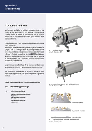 20
Fig. 1.2.10: Bomba sanitaria
Consulte el texto en PDF
Fig. 1.2.11: Bomba sanitaria con canal lateral autocebante
Consulte el texto en PDF
1.2.4 Bombas sanitarias
Las bombas sanitarias se utilizan principalmente en las
industrias de alimentación, de bebidas, farmacéuticas
y biotecnológicas donde es importante que el líquido
bombeado se procese con delicadeza y las bombas sean
fáciles de limpiar.
Para poder cumplir estos requisitos de procesamiento para
estas industrias,
las bombas deben tener una rugosidad superficial de entre
3,2 y 0,4 µm Ra. El mejor modo de conseguirlo es utilizar
como material de construcción acero inoxidable laminado
estirado o forjado. Consulte la figura 1.2.12. El acabado de
la superficie de estos materiales es compacto y sin poros, y
se puede procesar para cumplir los distintos requisitos de
acabado de las superficies.
Las principales características de las bombas sanitarias son
la facilidad de limpieza y la facilidad de mantenimiento.
Los principales fabricantes de bombas sanitarias han
diseñado sus productos para que cumplan las siguientes
normas:
EHEDG – European Hygienic Equipment Design Group
QHD – Qualified Hygienic Design
3-A – Normativa sanitaria:
3A0/3A1: Norma industrial/higiénica
Ra ≤ 3.2 µm
3A2: Norma de esterilizado
Ra ≤ 0.8 µm
3A3: Norma de esterilizado
Ra ≤ 0.4 µm Fundición con arena
Fundición de precisión
Acero laminado
Fig. 1.2.12: Rugosidad de las superficies de los materiales
Consulte el texto en PDF
Apartado 1.2
Tipo de bombas
 