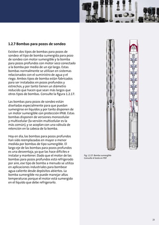 1.2.7 Bombas para pozos de sondeo
Existen dos tipos de bombas para pozos de
sondeo: el tipo de bomba sumergida para pozo
de sondeo con motor sumergible y la bomba
para pozos profundos con motor seco conectado
a la bomba por medio de un eje largo. Estas
bombas normalmente se utilizan en sistemas
relacionados con el suministro de agua y el
riego. Ambos tipos de bomba están fabricados
para ser instalados en pozos profundos y
estrechos, y por tanto tienen un diámetro
reducido que hacen que sean más largos que
otros tipos de bombas. Consulte la ﬁgura 1.2.17.
Las bombas para pozos de sondeo están
diseñadas especialmente para que puedan
sumergirse en líquidos y por tanto disponen de
un motor sumergible con protección IP68. Estas
bombas disponen de versiones monocelular
y multicelular (la versión multicelular es la
más común), y se acoplan con una válvula de
retención en la cabeza de la bomba.
Hoy en día, las bombas para pozos profundos
han sido reemplazadas en mayor o menor
medida por bombas de tipo sumergible. El
largo eje de las bombas para pozos profundos
es una desventaja, ya que las hace difíciles e
instalar y mantener. Dado que el motor de las
bombas para pozos profundos está refrigerado
por aire, ese tipo de bomba a menudo se utiliza
en aplicaciones industriales para bombear
agua caliente desde depósitos abiertos. La
bomba sumergible no puede manejar altas
temperaturas porque el motor está sumergido
en el líquido que debe refrigerarlo.
Fig. 1.2.17: Bomba sumergible
Consulte el texto en PDF
23
 
