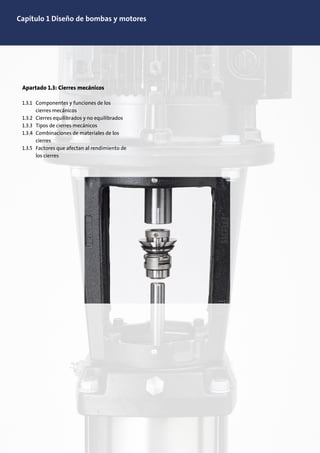 Capítulo 1 Diseño de bombas y motores
Apartado 1.3: Cierres mecánicos
1.3.1 Componentes y funciones de los
cierres mecánicos
1.3.2 Cierres equilibrados y no equilibrados
1.3.3 Tipos de cierres mecánicos
1.3.4 Combinaciones de materiales de los
cierres
1.3.5 Factores que afectan al rendimiento de
los cierres
 