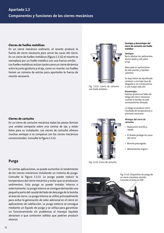 32
Cierres de fuelles metálicos
En un cierre mecánico ordinario, el resorte produce la
fuerza de cierre necesaria para cerrar las caras del cierre.
En un cierre de fuelles metálicos (figura 1.3.11) el resorte se
reemplaza por un fuelle metálico con una fuerza similar.
Los fuelles metálicos actúan tanto como un cierre dinámico
entre la junta giratoria y el eje, como un resorte. Los fuelles
tienen un número de estrías para aportarles la fuerza de
resorte necesaria.
Cierres de cartucho
En un cierre de cartucho mecánico todas las piezas forman
una unidad compacta sobre una camisa de eje, y están
listos para su instalación. Los cierres de cartucho ofrecen
muchas ventajas si se comparan con los cierres mecánicos
convencionales. Consulte la figura 1.3.12.
Purga
En ciertas aplicaciones, se puede aumentar el rendimiento
de los cierres mecánicos instalando un sistema de purga.
Consulte la figura 1.3.13. La purga puede reducir la
temperatura del cierre mecánico y evitar que se produzcan
sedimentos. Esta purga se puede instalar interna o
externamente. La purga interna se consigue derivando una
pequeña parte del caudal del lado de descarga de la bomba
al área de cierre. La purga interna se utiliza principalmente
para evitar la generación de calor adicional en el cierre en
aplicaciones de calefacción. La purga externa se consigue
mediante un líquido de purga y se utiliza para garantizar
un funcionamiento sin problemas al manejar líquidos
abrasivos o que contienen sólidos que podrían producir
atascos.
Fig. 1.3.11: Cierre de cartucho
con fuelle metálico
Ventajas y desventajas del
cierre de cartucho con fuelle
metálico
Ventajas:
No le afectan los sedimentos
(como óxido y cal) sobre
el eje
Adecuado en aplicaciones
de alta presión y líquidos
calientes
Su bajo factor de equilibrado
conduce a una baja tasa de
desgaste y, en consecuencia,
a una mayor vida útil
Desventajas:
Podrían producirse fallos de
fatiga del cierre mecánico
cuando la bomba no esté
correctamente alineada
La fatiga se produce como
resultado de temperaturas o
presiones excesivas
Fig. 1.3.12: Cierre de cartucho
Ventajas del cierre de
cartucho:
• Reparación sencilla y
rápida
• El diseño protege las caras
del cierre
• Resorte precargado
• Manipulación segura
Fig. 1.3.13: Dispositivo de purga de
un cierre mecánico sencillo
Consulte el texto en PDF
Apartado 1.3
Componentes y funciones de los cierres mecánicos
 