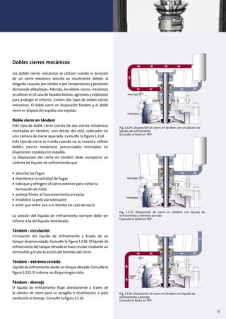 33
Dobles cierres mecánicos
Los dobles cierres mecánicos se utilizan cuando la duración
de un cierre mecánico sencillo es insuficiente debido al
desgaste causado por sólidos o por temperaturas y presiones
demasiado altas/bajas. Además, los dobles cierres mecánicos
se utilizan en el caso de líquidos tóxicos, agresivos y explosivos
para proteger el entorno. Existen dos tipos de dobles cierres
mecánicos: El doble cierre en disposición tándem y el doble
cierre en disposición espalda con espalda.
Doble cierre en tándem
Este tipo de doble cierre consta de dos cierres mecánicos
montados en tándem, uno detrás del otro, colocados en
una cámara de cierre separada. Consulte la figura 1.3.14.
Este tipo de cierre se monta cuando no se necesita utilizar
dobles cierres mecánicos presurizados montados en
disposición espalda con espalda.
La disposición del cierre en tándem debe incorporar un
sistema de líquido de enfriamiento que
• absorba las fugas
• monitorice la cantidad de fugas
• lubrique y refrigere el cierre exterior para evitar la
formación de hielo
• proteja frente al funcionamiento en vacío
• estabilice la película lubricante
• evite que entre aire a la bomba en caso de vacío.
La presión del líquido de enfriamiento siempre debe ser
inferior a la del líquido bombeado.
Tándem - circulación
Circulación del líquido de enfriamiento a través de un
tanque despresurizado. Consulte la figura 1.3.14. El líquido de
enfriamiento del tanque elevado se hace circular mediante un
termosifón y/o por la acción del bombeo del cierre.
Tándem - extremo cerrado
Líquido de enfriamiento desde un tanque elevado. Consulte la
figura 1.3.15. El sistema no disipa ningún calor.
Tándem - drenaje
El líquido de enfriamiento fluye directamente a través de
la cámara de cierre para su recogida o reutilización, o para
conducirlo al drenaje. Consulte la figura 1.3.16.
Fig. 1.3.16: Disposición de cierre en tándem con líquido de
enfriamiento y drenaje
Consulte el texto en PDF
•
•
•
•
•
•
Quench liquid
Pumped liquid
Quench liquid
Pumped liquid
Pumped
liquid
•
•
•
•
•
•
Quench liquid
Pumped liquid
Quench liquid
Pumped liquid
Pumped
liquid
•
•
•
•
•
•
Quench liquid
Pumped liquid
Quench liquid
Pumped liquid
Pumped
liquid
Fig. 1.3.15: Disposición de cierre en tándem con líquido de
enfriamiento y extremo cerrado
Consulte el texto en PDF
Fig. 1.3.14: Disposición de cierre en tándem con circulación de
líquido de enfriamiento
Consulte el texto en PDF
 