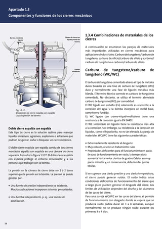 34
1.3.4 Combinaciones de materiales de los
cierres
A continuación se enumeran las parejas de materiales
más importantes utilizadas en cierres mecánicos para
aplicacionesindustriales:Carburodetungsteno/carburode
tungsteno, carburo de silicio/carburo de silicio y carbono/
carburo de tungsteno o carbono/carburo de silicio.
Carburo de tungsteno/carburo de
tungsteno (WC/WC)
El carburo de tungsteno cementado abarca el tipo de metales
duros basados en una fase de carburo de tungsteno (WC)
duro y normalmente una fase de ligazón metálica más
blanda. El término técnico correcto es carburo de tungsteno
cementado. No obstante, se utiliza el término abreviado
carburo de tungsteno (WC) por comodidad.
El WC ligado con cobalto (Co) solamente es resistente a la
corrosión del agua si la bomba incorpora un metal base,
como hierro fundido.
EL WC ligado con cromo-níquel-molibdeno tiene una
resistencia a la corrosión igual a EN 14401.
El WC sinterizado sin ligazón tiene la resistencia más alta
a la corrosión. Sin embargo, su resistencia a la corrosión en
líquidos, como el hipoclorito, no es tan elevada. La pareja de
materiales WC/WC tiene las siguientes características:
• Extremadamente resistente al desgaste
• Muy robusto, resiste un tratamiento rudo
• Propiedades deficientes para el funcionamiento en vacío.
En caso de funcionamiento en vacío, la temperatura
aumenta hasta varios cientos de grados Celsius en muy
pocos minutos y, en consecuencia, deteriora las juntas
tóricas.
Si se superan una cierta presión y una cierta temperatura,
el cierre puede generar ruidos. El ruido indica unas
condiciones deficientes de funcionamiento del cierre que
a largo plazo pueden generar el desgaste del cierre. Los
límites de utilización dependen del diseño y del diámetro
de las caras del cierre.
Para una pareja WC/WC en las caras del cierre, el periodo
de funcionamiento con desgaste donde se espera que se
produzca ruido podría durar de 3 a 4 semanas, aunque
normalmente no se produce ningún ruido durante los
primeros 3 o 4 días.
Doble cierre espalda con espalda
Este tipo de cierre es la solución óptima para manejar
líquidos abrasivos, agresivos, explosivos o adhesivos que
podrían desgastar, dañar o bloquear un cierre mecánico.
El doble cierre espalda con espalda consta de dos cierres
montados espalda con espalda en una cámara de cierre
separada. Consulte la figura 1.3.17. El doble cierre espalda
con espalda protege el entorno circundante y a las
personas que trabajan con la bomba.
La presión en la cámara de cierre debe ser 1 ó 2 bares
superior que la presión en la bomba. La presión se puede
generar por:
• Una fuente de presión independiente ya existente.
Muchas aplicaciones incorporan sistemas presurizados.
• Una bomba independiente, p. ej., una bomba de
dosificación.
•
Fig. 1.3.17:
Disposición de cierre espalda con espalda
Líquido presión de barrera
Cámara de cierre con
líquido presión de
barrera
Líquido
bombeado
Barrera presión de
líquido
Apartado 1.3
Componentes y funciones de los cierres mecánicos
 