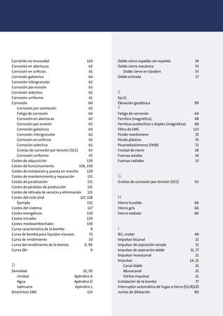 Corriente no sinusoidal 124
Corrosión en aberturas 62
Corrosión en oriﬁcios 61
Corrosión galvánica 64
Corrosión intergranular 62
Corrosión por erosión 63
Corrosión selectiva 62
Corrosión uniforme 61
Corrosión 60
Corrosión por cavitación 63
Fatiga de corrosión 64
Corrosión en aberturas 62
Corrosión por erosión 63
Corrosión galvánica 64
Corrosión intergranular 62
Corrosión en oriﬁcios 61
Corrosión selectiva 62
Grietas de corrosión por tensión (SCC) 63
Corrosión uniforme 61
Costes de adquisición 129
Costes de funcionamiento 106, 130
Costes de instalación y puesta en marcha 129
Costes de mantenimiento y reparación 131
Costes de paralización 131
Costes de pérdidas de producción 131
Costes de retirada de servicio y eliminación 131
Costes del ciclo vital 117, 128
Ejemplo 132
Costes del sistema 117
Costes energéticos 130
Costes iniciales 129
Costes medioambientales 130
Curva característica de la bomba 9
Curva de bomba para líquidos viscosos 55
Curva de rendimiento 10
Curva del rendimiento de la bomba 9, 96
Curva QH 9
D
Densidad 10, 93
Unidad Apéndice A
Agua Apéndice D
Salmuera Apéndice L
Directrices EMC 123
Doble cierre espalda con espalda 34
Doble cierre mecánico 33
Doble cierre en tándem 33
Doble entrada 17
E
Eje11
Elevación geodésica 99
F
Fatiga de corrosión 64
Ferrítico (magnética) 68
Ferrítico-austenítico o dúplex (magnética) 68
Filtro de EMC 123
Fluido newtoniano 55
Fluido plástico 55
Fluoroelastómeros (FKM) 72
Frontal de cierre 28
Fuerzas axiales 14
Fuerzas radiales 15
G
Grietas de corrosión por tensión (SCC) 63
H
Hierro fundido 66
Hierro gris 66
Hierro nodular 66
I
IEC, motor 40
Impulsor bicanal 21
Impulsor de aspiración simple 11
Impulsor de aspiración doble 11, 17
Impulsor monocanal 21
Impulsor 14, 21
Canal doble 21
Monocanal 21
Vórtex impulsor 21
Instalación de la bomba 77
Interruptor automático de fugas a tierra (ELCB)125
Juntas de dilatación 80
 