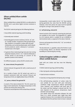 Silicon carbide/silicon carbide
(SiC/SiC)
Silicon carbide/silicon carbide (SiC/SiC) is an alternative to
WC/WC and is used where higher corrosion resistance is
required .
The SiC/SiC material pairing has the following features:
• Very brittle material requiring careful handling
• Extremely wear resistant
• Extremely good corrosion resistance. SiC (Q 1
s
, Q 1
P
and
Q 1
G
) hardly corrodes, irrespective of the pumped liquid
type. However, an exception is water with very poor
conductivity, such as demineralised water, which attacks
the SiC variants Q 1
s
and Q 1
P
, whereas Q 1
G
is corrosion-
resistant also in this liquid
• In general, these material pairings have poor dry-running
properties however, the Q 1
G
/ Q 1
G
material withstands a
limited period of dry-running on account of the
graphite content of the material
For different purposes, various SiC/SiC variants exist:
Q 1
s
, dense-sintered, fine-grained SiC
A direct-sintered, fine-grained SiC with a small amount of
tiny pores.
For a number of years, this SiC variant was used as a
standard mechanical shaft seal material. Pressure and
temperature limits are slightly below those of WC/WC.
Q 1
P
, porous, sintered, fine-grained SiC
A variant of the dense-sintered SiC. This SiC variant has
large circular closed pores. The degree of porosity is 5-15%
and the size of the pores 10-50 µm Ra.
The pressure and temperature limits exceed those of WC/WC.
35
Consequently, in warm water, the Q 1
P
/ Q 1
P
face material
pairing generates less noise than the WC/WC pairing.
However, noise from porous SiC seals must be expected
during the running-in wear period of 3-4 days.
Q 1
G
self-lubricating, sintered SiC
Several variants of SiC materials containing dry lubricants
are available on the market. The designation Q1
G
applies
to a SiC material, which is suitable for use in distilled or
demineralised water, as opposed to the above materials.
Pressure and temperature limits of Q 1
G
/ Q 1
G
are similar to
those of Q 1
P
/ Q 1
P
.
The dry lubricants, i.e. graphite, reduce the friction in case
of dry-running, which is of decisive importance to the
durability of a seal during dry-running.
Carbon/tungsten carbide or carbon/
silicon carbide features
Seals with one carbon seal face have the following
features:
• Brittle material requiring careful handling
• Worn by liquids containing solid particles
• Good corrosion resistance
• Good dry-running properties (temporary dry-running)
• The self-lubricating properties of carbon make the
seal suitable for use even with poor lubricating
conditions (high temperature) without generating
noise. However, such conditions will cause wear of
the carbon seal face leading to reduced seal life. The
wear depends on the pressure, temperature, liquid
diameter and seal design.
Low speeds reduce the lubrication between the seal
faces; as a result, increased wear might have been
expected. However, this is normally not the case because
the distance that the seal faces have to move is reduced.
 