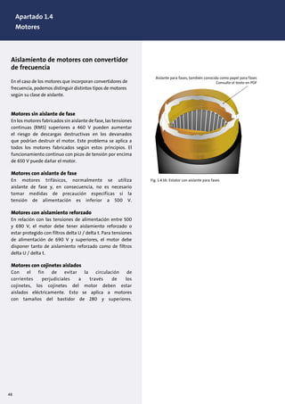 Aislamiento de motores con convertidor
de frecuencia
En el caso de los motores que incorporan convertidores de
frecuencia, podemos distinguir distintos tipos de motores
según su clase de aislante.
Motores sin aislante de fase
En los motores fabricados sin aislante de fase, las tensiones
continuas (RMS) superiores a 460 V pueden aumentar
el riesgo de descargas destructivas en los devanados
que podrían destruir el motor. Este problema se aplica a
todos los motores fabricados según estos principios. El
funcionamiento continuo con picos de tensión por encima
de 650 V puede dañar el motor.
Motores con aislante de fase
En motores trifásicos, normalmente se utiliza
aislante de fase y, en consecuencia, no es necesario
tomar medidas de precaución específicas si la
tensión de alimentación es inferior a 500 V.
Motores con aislamiento reforzado
En relación con las tensiones de alimentación entre 500
y 690 V, el motor debe tener aislamiento reforzado o
estar protegido con filtros delta U / delta t. Para tensiones
de alimentación de 690 V y superiores, el motor debe
disponer tanto de aislamiento reforzado como de filtros
delta U / delta t.
Motores con cojinetes aislados
Con el fin de evitar la circulación de
corrientes perjudiciales a través de los
cojinetes, los cojinetes del motor deben estar
aislados eléctricamente. Esto se aplica a motores
con tamaños del bastidor de 280 y superiores.
Fig. 1.4.16: Estator con aislante para fases
Aislante para fases, también conocido como papel para fases
Consulte el texto en PDF
48
Apartado 1.4
Motores
 
