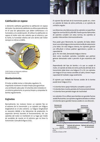 51
Calefacción en reposo
n elemento calefactor garantiza la calefacción en reposo
del motor. Ese elemento calefactor se utiliza especialmente
en el caso de aplicaciones que deben enfrentarse a la
humedad y a la condensación. Al utilizar la calefacción en
reposo el motor está más caliente que el entorno y, por
lo tanto, la humedad relativa del aire dentro del motor
siempre es inferior al 100%.
Mantenimiento
El motor se debe revisar a intervalos regulares. Es
importante mantener el motor limpio para garantizar
una ventilación adecuada. Si la bomba está instalada en
un entorno polvoriento, es preciso limpiar y comprobar la
bomba regularmente.
Cojinetes
Normalmente, los motores tienen un cojinete fijo en
el extremo de la transmisión y un cojinete con holgura
longitudinal en el otro extremo. La holgura longitudinal
es necesaria debido a las tolerancias de producción, la
expansión térmica durante el funcionamiento, etc. Los
cojinetes del motor se mantienen en su lugar por medio
de arandelas de resorte en el extremo que no tiene la
transmisión. Consulte la figura 1.4.21..
El cojinete fijo del lado de la transmisión puede ser, o bien
un cojinete de bolas de estría profunda, o un cojinete de
contacto angular.
Las distancias y las tolerancias de los cojinetes se especifican
segúnlasnormasISO15yISO492.Puestoquelosfabricantes
de cojinetes cumplen con estas normas, los cojinetes se
pueden intercambiar internacionalmente.
Para poder girar libremente, los cojinetes de bolas deben
tenerunaciertaholgurainternaentreelanilloderodamiento
y las bolas. Sin esta holgura interna, los cojinetes girarían
con dificultad o incluso podrían agarrotarse y perder su
capacidad de
girar. Por otro lado, demasiada holgura interna
dará como resultado cojinetes inestables que podrían
generar demasiado ruido o permitir el giro excéntrico del
eje.
Dependiendo del tipo de bomba a la que se acopla el
motor, el cojinete de bolas de estría profunda del lado de la
transmisión debe tener una holgura C3 o C4. Los cojinetes
con holgura C4 son menos sensibles al calor y tienen mayor
capacidad de trasladar carga axialmente.
El cojinete que traslada las fuerzas axiales de la bomba
puede tener holgura C3 si:
• la bomba tiene apoyo hidráulico completo o parcial
• la bomba tiene muchos períodos de funcionamiento breves
• la bomba tiene periodos largos de inactividad
Los cojinetes C4 se utilizan para bombas con grandes fuerzas
axialesfluctuantes.Loscojinetesangularesdebolasseutilizan
si la bomba ejerce grandes fuerzas axiales en una dirección.
Extremo sin
transmisión
Extremo de
transmisión
Cojinete del extremo
sin transmisión
Arandela de
resorte
Cojinete del extremo
de transmisión
Fig. 1.4.21: Croquis de la sección transversal del
motor
Consulte el texto en PDF
1.4.20: Estator con elemento calefactor
Consulte el texto en PDF
 