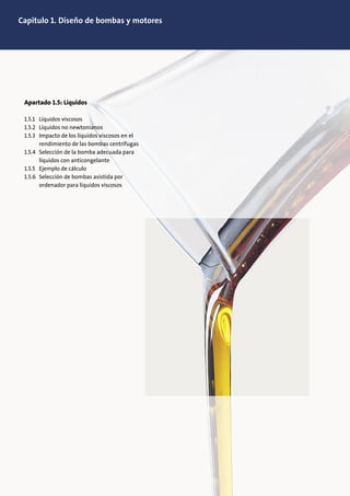 Capitulo 1. Diseño de bombas y motores
Apartado 1.5: Líquidos
1.5.1 Líquidos viscosos
1.5.2 Líquidos no newtonianos
1.5.3 Impacto de los líquidos viscosos en el
rendimiento de las bombas centrífugas
1.5.4 Selección de la bomba adecuada para
líquidos con anticongelante
1.5.5 Ejemplo de cálculo
1.5.6 Selección de bombas asistida por
ordenador para líquidos viscosos
 
