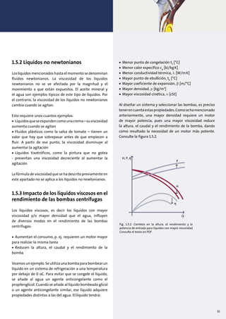 1.5.2 Líquidos no newtonianos
Los líquidos mencionados hasta el momento se denominan
fluidos newtonianos. La viscosidad de los líquidos
newtonianos no se ve afectada por la magnitud y el
movimiento a que están expuestos. El aceite mineral y
el agua son ejemplos típicos de este tipo de líquidos. Por
el contrario, la viscosidad de los líquidos no newtonianos
cambia cuando se agitan.
Esto requiere unos cuantos ejemplos:
• Líquidosqueseexpandencomounacrema–suviscosidad
aumenta cuando se agitan
• Fluidos plásticos como la salsa de tomate – tienen un
valor que hay que sobrepasar antes de que empiecen a
fluir. A partir de ese punto, la viscosidad disminuye al
aumentar la agitación
• Líquidos tixotróficos, como la pintura que no gotea
- presentan una viscosidad decreciente al aumentar la
agitación
La fórmula de viscosidad que se ha descrito previamente en
este apartado no se aplica a los líquidos no newtonianos.
1.5.3 Impacto de los líquidos viscosos en el
rendimiento de las bombas centrífugas
Los líquidos viscosos, es decir los líquidos con mayor
viscosidad y/o mayor densidad que el agua, influyen
de diversos modos en el rendimiento de las bombas
centrífugas:
• Aumentan el consumo, p. ej. requieren un motor mayor
para realizar la misma tarea
• Reducen la altura, el caudal y el rendimiento de la
bomba
Veamos un ejemplo. Se utiliza una bomba para bombear un
líquido en un sistema de refrigeración a una temperatura
por debajo de 0 oC. Para evitar que se congele el líquido,
se añade al agua un agente anticongelante como el
propilenglicol. Cuando se añade al líquido bombeado glicol
o un agente anticongelante similar, ese líquido adquiere
propiedades distintas a las del agua. El líquido tendrá:
• Menor punto de congelación tf
[°C]
• Menor calor específico cp
[kJ/kg.
K]
• Menor conductividad térmica, λ [W/m.
K]
• Mayor punto de ebullición, tb
[°C]
• Mayor coeficiente de expansión, β [m/°C]
• Mayor densidad, ρ [kg/m3
]
• Mayor viscosidad cinética, ν [cSt]
Al diseñar un sistema y seleccionar las bombas, es preciso
tenerencuentaestaspropiedades.Comosehamencionado
anteriormente, una mayor densidad requiere un motor
de mayor potencia, pues una mayor viscosidad reduce
la altura, el caudal y el rendimiento de la bomba, dando
como resultado la necesidad de un motor más potente.
Consulte la figura 1.5.2.
Q
H, P, η
H
P
η
Fig. 1.5.2: Cambios en la altura, el rendimiento y la
potencia de entrada para líquidos con mayor viscosidad
Consulte el texto en PDF
55
 