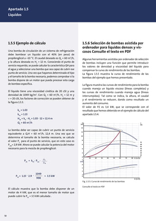 1.5.5 Ejemplo de cálculo
Una bomba de circulación de un sistema de refrigeración
debe bombear un líquido con el 40% (en peso) de
propilenglicol a –10 °C. El caudal deseado es QS
= 60 m3
/h,
y la altura deseada es HS
= 12 m. Conociendo el punto de
servicio requerido, se puede calcular la característica QH para
el agua y seleccionar una bomba que sea capaz de cubrir ese
punto de servicio. Una vez que hayamos determinado el tipo
y el tamaño de la bomba necesaria, podemos comprobar si la
bomba dispone de un motor que pueda procesar esta carga
de bombeo especifica.
El líquido tiene una viscosidad cinética de 20 cSt y una
densidad de 1049 kg/m3
. Con QS
= 60 m3
/h, HS
= 12 m y
ν = 20 cSt, los factores de corrección se pueden obtener de
la figura 1.5.3.
kH
= 1.03
kP2
= 1.15
HW
= kH
· HS
= 1.03 · 12 = 12.4 m
QS
= 60 m3
/h
La bomba debe ser capaz de cubrir un punto de servicio
equivalente a Q,H = 60 m3
/h, 12,4 m. Una vez que se
determina el tamaño de la bomba necesaria, se calcula
el valor P2
para el punto de servicio, que en este caso es
P2W
= 2,9 kW. Ahora se puede calcular la potencia del motor
necesario para la mezcla de propilenglicol:
El cálculo muestra que la bomba debe disponer de un
motor de 4 kW, que es el menor tamaño de motor que
puede cubrir la P2S
= 3.5 kW calculada .
1.5.6 Selección de bombas asistida por
ordenador para líquidos densos y vis-
cosos Consulte el texto en PDF
Algunas herramientas asistidas por ordenador de selección
de bombas incluyen una función que permite introducir
los valores de densidad y viscosidad del líquido para
compensar la curva de rendimiento de las bombas.
La figura 1.5.5 muestra la curva de rendimiento de las
bombas del ejemplo que hemos presentado.
La figura muestra las curvas de rendimiento para la bomba
cuando maneja un líquido viscoso (líneas completas) y
las curvas de rendimiento cuando maneja agua (líneas
interrumpidas). Tal como se indica, la altura, el caudal
y el rendimiento se reducen, dando como resultado un
aumento del consumo.
El valor de P2 es 3,4 kW, que se corresponde con el
resultado que hemos obtenido en el ejemplo de cálculo del
apartado 1.5.4.
H
[m]
η
[%]
0
1
2
3
4
0
2
4
6
8
10
12
14
0 10 20
0
10
20
30
40
50
60
70
30 40 50 60 70 80 Q [m3
/h]
Q [m3
/h]
P2
[kW]
Fig. 1.5.5: Curva de rendimiento de las bombas
Consulte el texto en PDF
ρS
ρw
P2S
= kP2
. P2w
.
P2S
= 1.15 . 2.9 . 1049
998
= 3.5 kW
58
Apartado 1.5
Liquidos
 